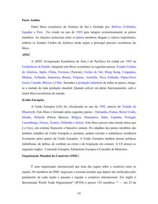 Pacto Andino
Outro bloco econômico da América do Sul é formado por: Bolívia, Colômbia,
Equador e Peru . Foi criado no ano de 1969 para integrar economicamente os países
membros. As relações comerciais entre os países membros chegam a valores importantes,
embora os Estados Unidos da América ainda sejam o principal parceiro econômico do
bloco.
APEC
A APEC (Cooperação Econômica da Ásia e do Pacífico) foi criada em 1993 na
Conferência de Seattle. Integram este bloco econômico os seguintes países: Estados Unidos
da América, Japão, China, Formosa (Taiwan), Coréia do Sul, Hong Kong, Cingapura,
Malásia, Tailândia, Indonésia, Brunei, Filipinas, Austrália, Nova Zelândia, Papua-Nova
Guiné, Canadá, México e Chile. Somadas a produção industrial de todos os países, chega-
se a metade de toda produção mundial. Quando estiver em pleno funcionamento, será o
maior bloco econômico do mundo.
[União Européia
A União Européia (UE) foi oficializada no ano de 1992, através do Tratado de
Maastricht. Este bloco é formado pelos seguintes países : Alemanha, França, Reino Unido,
Irlanda, Holanda (Países Baixos), Bélgica, Dinamarca, Itália, Espanha, Portugal,
Luxemburgo, Grécia, Áustria, Finlândia e Suécia. Este bloco possui uma moeda única que
é o Euro, um sistema financeiro e bancário comum. Os cidadãos dos países membros são
também cidadãos da União Européia e, portanto, podem circular e estabelecer residência
livremente pelos países da União Européia. A União Européia também possui políticas
trabalhistas, de defesa, de combate ao crime e de imigração em comum. A UE possui os
seguintes órgãos : Comissão Européia, Parlamento Europeu e Conselho de Ministros.
Organização Mundial do Comércio (OMC)
É uma organização internacional que trata das regras sobre o comércio entre as
nações. Os membros da OMC negociam e assinam acordos que depois são ratificados pelo
parlamento de cada nação e passam a regular o comércio internacional. Em inglês é
denominada World Trade Organization” (WTO) e possui 153 membros [2]
— em 23 de
103
 