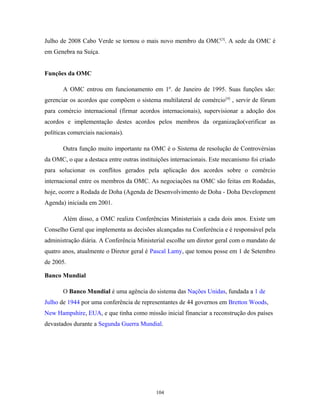 Julho de 2008 Cabo Verde se tornou o mais novo membro da OMC[3]
. A sede da OMC é
em Genebra na Suíça.
Funções da OMC
A OMC entrou em funcionamento em 1º. de Janeiro de 1995. Suas funções são:
gerenciar os acordos que compõem o sistema multilateral de comércio[4]
, servir de fórum
para comércio internacional (firmar acordos internacionais), supervisionar a adoção dos
acordos e implementação destes acordos pelos membros da organização(verificar as
políticas comerciais nacionais).
Outra função muito importante na OMC é o Sistema de resolução de Controvérsias
da OMC, o que a destaca entre outras instituições internacionais. Este mecanismo foi criado
para solucionar os conflitos gerados pela aplicação dos acordos sobre o comércio
internacional entre os membros da OMC. As negociações na OMC são feitas em Rodadas,
hoje, ocorre a Rodada de Doha (Agenda de Desenvolvimento de Doha - Doha Development
Agenda) iniciada em 2001.
Além disso, a OMC realiza Conferências Ministeriais a cada dois anos. Existe um
Conselho Geral que implementa as decisões alcançadas na Conferência e é responsável pela
administração diária. A Conferência Ministerial escolhe um diretor geral com o mandato de
quatro anos, atualmente o Diretor geral é Pascal Lamy, que tomou posse em 1 de Setembro
de 2005.
Banco Mundial
O Banco Mundial é uma agência do sistema das Nações Unidas, fundada a 1 de
Julho de 1944 por uma conferência de representantes de 44 governos em Bretton Woods,
New Hampshire, EUA, e que tinha como missão inicial financiar a reconstrução dos países
devastados durante a Segunda Guerra Mundial.
104
 