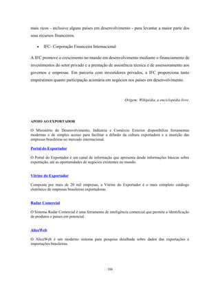 mais ricos - inclusive alguns países em desenvolvimento - para levantar a maior parte dos
seus recursos financeiros.
• IFC- Corporação Financeira Internacional
A IFC promove o crescimento no mundo em desenvolvimento mediante o financiamento de
investimentos do setor privado e a prestação de assistência técnica e de assessoramento aos
governos e empresas. Em parceria com investidores privados, a IFC proporciona tanto
empréstimos quanto participação acionária em negócios nos países em desenvolvimento.
Origem: Wikipédia, a enciclopédia livre.
APOIO AO EXPORTADOR
O Ministério do Desenvolvimento, Indústria e Comércio Exterior disponibiliza ferramentas
modernas e de simples acesso para facilitar a difusão da cultura exportadora e a inserção das
empresas brasileiras no mercado internacional.
Portal do Exportador
O Portal do Exportador é um canal de informação que apresenta desde informações básicas sobre
exportação, até as oportunidades de negócios existentes no mundo.
Vitrine do Exportador
Composta por mais de 20 mil empresas, a Vitrine do Exportador é o mais completo catálogo
eletrônico de empresas brasileiras exportadoras.
Radar Comercial
O Sistema Radar Comercial é uma ferramenta de inteligência comercial que permite a identificação
de produtos e países em potencial.
AliceWeb
O AliceWeb é um moderno sistema para pesquisa detalhada sobre dados das exportações e
importações brasileiras.
106
 