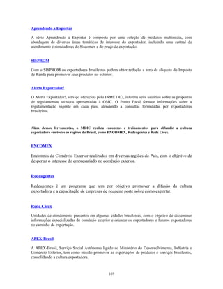 Aprendendo a Exportar
A série Aprendendo a Exportar é composta por uma coleção de produtos multimídia, com
abordagem de diversas áreas temáticas de interesse do exportador, incluindo uma central de
atendimento e simuladores do Siscomex e do preço de exportação.
SISPROM
Com o SISPROM os exportadores brasileiros podem obter redução a zero da alíquota do Imposto
de Renda para promover seus produtos no exterior.
Alerta Exportador!
O Alerta Exportador!, serviço oferecido pelo INMETRO, informa seus usuários sobre as propostas
de regulamentos técnicos apresentadas à OMC. O Ponto Focal fornece informações sobre a
regulamentação vigente em cada país, atendendo a consultas formuladas por exportadores
brasileiros.
Além dessas ferramentas, o MDIC realiza encontros e treinamentos para difundir a cultura
exportadora em todas as regiões do Brasil, como ENCOMEX, Redeagentes e Rede Cicex.
ENCOMEX
Encontros de Comércio Exterior realizados em diversas regiões do País, com o objetivo de
despertar o interesse do empresariado no comércio exterior.
Redeagentes
Redeagentes é um programa que tem por objetivo promover a difusão da cultura
exportadora e a capacitação de empresas de pequeno porte sobre como exportar.
Rede Cicex
Unidades de atendimento presentes em algumas cidades brasileiras, com o objetivo de disseminar
informações especializadas de comércio exterior e orientar os exportadores e futuros exportadores
no caminho da exportação.
APEX-Brasil
A APEX-Brasil, Serviço Social Autônomo ligado ao Ministério do Desenvolvimento, Indústria e
Comércio Exterior, tem como missão promover as exportações de produtos e serviços brasileiros,
consolidando a cultura exportadora.
107
 