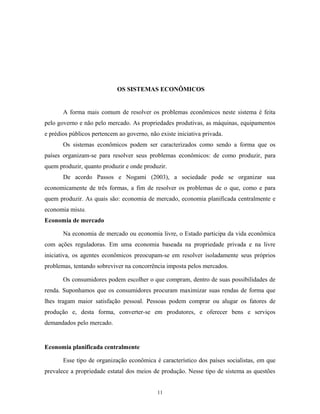 OS SISTEMAS ECONÔMICOS
A forma mais comum de resolver os problemas econômicos neste sistema é feita
pelo governo e não pelo mercado. As propriedades produtivas, as máquinas, equipamentos
e prédios públicos pertencem ao governo, não existe iniciativa privada.
Os sistemas econômicos podem ser caracterizados como sendo a forma que os
países organizam-se para resolver seus problemas econômicos: de como produzir, para
quem produzir, quanto produzir e onde produzir.
De acordo Passos e Nogami (2003), a sociedade pode se organizar sua
economicamente de três formas, a fim de resolver os problemas de o que, como e para
quem produzir. As quais são: economia de mercado, economia planificada centralmente e
economia mista.
Economia de mercado
Na economia de mercado ou economia livre, o Estado participa da vida econômica
com ações reguladoras. Em uma economia baseada na propriedade privada e na livre
iniciativa, os agentes econômicos preocupam-se em resolver isoladamente seus próprios
problemas, tentando sobreviver na concorrência imposta pelos mercados.
Os consumidores podem escolher o que compram, dentro de suas possibilidades de
renda. Suponhamos que os consumidores procuram maximizar suas rendas de forma que
lhes tragam maior satisfação pessoal. Pessoas podem comprar ou alugar os fatores de
produção e, desta forma, converter-se em produtores, e oferecer bens e serviços
demandados pelo mercado.
Economia planificada centralmente
Esse tipo de organização econômica é característico dos países socialistas, em que
prevalece a propriedade estatal dos meios de produção. Nesse tipo de sistema as questões
11
 