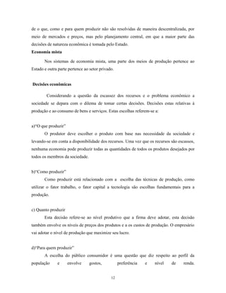 de o que, como e para quem produzir não são resolvidas de maneira descentralizada, por
meio de mercados e preços, mas pelo planejamento central, em que a maior parte das
decisões de natureza econômica é tomada pelo Estado.
Economia mista
Nos sistemas de economia mista, uma parte dos meios de produção pertence ao
Estado e outra parte pertence ao setor privado.
Decisões econômicas
Considerando a questão da escassez dos recursos e o problema econômico a
sociedade se depara com o dilema de tomar certas decisões. Decisões estas relativas à
produção e ao consumo de bens e serviços. Estas escolhas referem-se a:
a)“O que produzir”
O produtor deve escolher o produto com base nas necessidade da sociedade e
levando-se em conta a disponibilidade dos recursos. Uma vez que os recursos são escassos,
nenhuma economia pode produzir todas as quantidades de todos os produtos desejados por
todos os membros da sociedade.
b)“Como produzir”
Como produzir está relacionado com a escolha das técnicas de produção, como
utilizar o fator trabalho, o fator capital a tecnologia são escolhas fundamentais para a
produção.
c) Quanto produzir
Esta decisão refere-se ao nível produtivo que a firma deve adotar, esta decisão
também envolve os níveis de preços dos produtos e a os custos de produção. O empresário
vai adotar o nível de produção que maximize seu lucro.
d)“Para quem produzir”
A escolha do público consumidor é uma questão que diz respeito ao perfil da
população e envolve gostos, preferência e nível de renda.
12
 