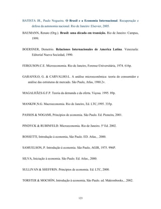 BATISTA JR., Paulo Nogueira. O Brasil e a Economia Internacional. Recuperação e
defesa da autonomia nacional. Rio de Janeiro: Elsevier, 2005.
BAUMANN, Renato (Org.). Brasil: uma década em transição. Rio de Janeiro: Campus,
1999.
BOERSNER, Demetrio. Relaciones Internacionales de America Latina. Venezuela:
Editorial Nueva Sociedad, 1990.
FERGUSON.C.E. Microeconomia. Rio de Janeiro, Forense-Universitária, 1974. 616p.
GARAFOLO, G. & CARVALHO.L. A análise microeconômica: teoria do consumidor e
análise das estruturas de mercado. São Paulo, Atlas, 1980.2v.
MAGALHÃES.G.F.P. Teoria da demanda e da oferta. Viçosa. 1995. 89p.
MANKIW,N.G. Macroeconomia. Rio de Janeiro, Ed. LTC,1995. 335p.
PASSOS & NOGAMI, Princípios de economia. São Paulo. Ed. Pioneira, 2001.
PINDYCK & RUBINFELD. Microeconomia. Rio de Janeiro. 5a
Ed. 2002.
ROSSETTI, Introdução à economia, São Paulo. ED. Atlas, , 2000.
SAMUELSON, P. Introdução à economia. São Paulo, AGIR, 1975. 996P.
SILVA, Iniciação à economia. São Paulo. Ed. Atlas., 2000.
SULLIVAN & SHEFFRIN. Princípios de economia. Ed. LTC, 2000.
TORSTER & MOCHÓN, Introdução à economia, São Paulo. ed. Makronbooks, , 2002.
123
 