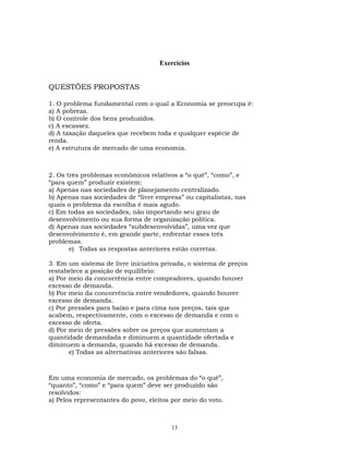 Exercícios
QUESTÕES PROPOSTAS
1. O problema fundamental com o qual a Economia se preocupa é:
a) A pobreza.
b) O controle dos bens produzidos.
c) A escassez.
d) A taxação daqueles que recebem toda e qualquer espécie de
renda.
e) A estrutura de mercado de uma economia.
2. Os três problemas econômicos relativos a “o quê”, “como”, e
“para quem” produzir existem:
a) Apenas nas sociedades de planejamento centralizado.
b) Apenas nas sociedades de “livre empresa” ou capitalistas, nas
quais o problema da escolha é mais agudo.
c) Em todas as sociedades, não importando seu grau de
desenvolvimento ou sua forma de organização política.
d) Apenas nas sociedades “subdesenvolvidas”, uma vez que
desenvolvimento é, em grande parte, enfrentar esses três
problemas.
e) Todas as respostas anteriores estão corretas.
3. Em um sistema de livre iniciativa privada, o sistema de preços
restabelece a posição de equilíbrio:
a) Por meio da concorrência entre compradores, quando houver
excesso de demanda.
b) Por meio da concorrência entre vendedores, quando houver
excesso de demanda.
c) Por pressões para baixo e para cima nos preços, tais que
acabem, respectivamente, com o excesso de demanda e com o
excesso de oferta.
d) Por meio de pressões sobre os preços que aumentam a
quantidade demandada e diminuem a quantidade ofertada e
diminuem a demanda, quando há excesso de demanda.
e) Todas as alternativas anteriores são falsas.
Em uma economia de mercado, os problemas do “o quê”,
“quanto”, “como” e “para quem” deve ser produzido são
resolvidos:
a) Pelos representantes do povo, eleitos por meio do voto.
13
 