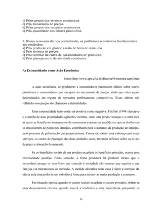 b) Pelos preços dos serviços econômicos.
c) Pelo mecanismo de preços.
d) Pelos preços dos recursos econômicos.
e) Pela quantidade dos fatores produtivos.
3. Numa economia do tipo centralizado, os problemas econômicos fundamentais
são resolvidos:
a) Pela produção em grande escala de bens de consumo.
b) Pelo sistema de preços.
c) Pelo controle da curva de possibilidades de produção.
d) Pelo planejamento da atividade econômica.
As Externalidades como Ação Econômica
Fonte: http://www.eps.ufsc.br/disserta98/moreira/cap6.html
A ação econômica de produtores e consumidores promovem efeitos sobre outros
produtores e consumidores que escapam ao mecanismo de preços, ainda que estes sejam
determinados em regime de mercados perfeitamente competitivos. Esses efeitos não
refletidos nos preços são chamados externalidades.
Uma externalidade tanto pode ser positiva como negativa. Filellini (1994) descreve
o exemplo de duas propriedades agrícolas vizinhas, onde uma produz laranjas e a outra mel,
as quais se beneficiam mutuamente de economias externas na medida em que as abelhas ao
se abastecerem de pólen nos laranjais, contribuem para o aumento da produção de laranjas,
pelo processo de polinização que proporcionam. Como não existe uma cobrança por esses
serviços, os custos de produção das duas unidades caem, trazendo reflexos sobre os níveis
de preço e absorção de mercado.
Se os benefícios sociais de um produto excedem os benefícios privados, ocorre uma
externalidade positiva. Nesta situação, a firma produtora irá produzir menos que o
necessário, porque os benefícios que concede à sociedade são maiores que aqueles a que
fará jus via mecanismos de mercado. A medida alocativa neste caso é fazer a correção da
oferta pela concessão de um subsídio à firma para incentivar maior produção e consumo.
Em situação oposta, quando os custos sociais excedem os custos privados, obtém-se
uma deseconomia externa, quando haverá a tendência a uma superoferta, porquanto os
14
 