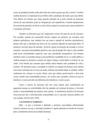 custos de produção estarão sendo absorvidos por outros agentes que não o inicial. A melhor
medida alocativa é a imposição de um tributo sobre a produção, de modo a que seja inibida.
Uma fábrica de cimento que esteja gerando poluição do ar pela emissão de partículas
através de suas chaminés, pode ser obrigada por atos regulatórios a instalar equipamentos
de controle da poluição, de forma a evitar efeitos negativos (custos) para outros produtores
e moradores próximos.
Também se demonstra que este componente externo faz parte do ato de consumir.
Por exemplo, quando um consumidor decide comprar um perfume, ele considera suas
próprias preferências, mas também leva em conta a opinião de terceiros (preferências),
porque sabe que a satisfação que deriva de seu consumo depende da apreciação deles. O
perfume é um bem típico de mercado - divisível, sujeito ao princípio da exclusão e rival no
consumo - mas gera externalidades positivas caso seja do agrado dos outros, como também
pode trazer externalidades negativas, caso seja considerado desagradável. Um fumante
transfere custos à sociedade porque causa problemas à qualidade do ar e à saúde pública e
também porque ao descartar as pontas de cigarro obriga a coletividade ao esforço de sua
coleta. Uma família que consome água tratada estará obtendo mais qualidade de vida e
conforto. Os benefícios para a sociedade se refletem na redução de doenças nesta família
com menor utilização dos serviços de saúde, melhoria da produtividade no trabalho, melhor
rendimento das crianças na escola, efeitos estes que afetam positivamente o bem-estar
social, criando uma externalidade positiva. Ao avaliar estes exemplos, observa-se que os
benefícios e custos privados são diferentes dos benefícios e custos sociais.
Como o sistema de mercados não tem como ajustar essas contribuições de
pagamento porque as externalidades não são captadas nos sistemas de preços, o Governo
recebe a responsabilidade por praticar esses ajustes. A interferência alocativa do Governo
nesse processo não é motivada pelas externalidades em si, mas pelo interesse público em
sua correção. (FILELLINI, 1994).
A ECONOMIA E O DIREITO
Sabe - se que a economia é dedicada a satisfazer necessidades administrando
recursos escassos, ou seja, a atividade econômica é aquela aplicada na escolha de recursos
para o atendimento destas necessidades humanas.
15
 