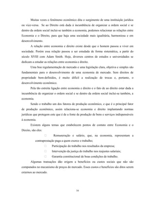 Muitas vezes o fenômeno econômico dita o surgimento de uma instituição jurídica
ou vice-versa. Se ao Direito está dada à incumbência de organizar a ordem social e se
dentro da ordem social inclui-se também a economia, podemos relacionar as relações entre
Economia e o Direito, para que haja uma sociedade mais igualitária, harmoniosa e em
desenvolvimento.
A relação entre economia e direito existe desde que o homem passou a viver em
sociedade. Porém essa relação passou a ser estudada de forma sistemática, a partir do
século XVIII com Adam Smith. Hoje, diversos centros de estudos e universidades se
dedicam a estudar as relações entre economia e direito.
Uma boa regulamentação de mercado e uma legislação clara, objetiva e simples são
fundamentais para o desenvolvimento de uma economia de mercado. Sem direitos de
propriedade bem-definidos, é muito difícil a realização de trocas e, portanto, o
desenvolvimento econômico.
Pela tão estreita ligação entre economia e direito e o fato de ao direito estar dada a
incumbência de organizar o ordem social e se dentro da ordem social inclui-se também, a
economia.
Sendo o trabalho um dos fatores de produção econômico, e que é o principal fator
de produção econômico, assim relaciona-se economia e direito implantando normas
jurídicas que protegem este que é de a fonte de produção de bens e serviços indispensáveis
à economia.
Existem alguns temas que estabelecem pontos de contato entre Economia e o
Direito, são eles:
 Remuneração e salário, que, na economia, representam a
contraprestação paga a quem exerce o trabalho;
 Participação do trabalho nos resultados da empresa;
 Intervenção da justiça do trabalho nos reajustes salariais;
 Garantia constitucional de boas condições de trabalho.
Algumas transações dão origem a benefícios ou custos sociais que não são
computados no mecanismo de preços do mercado. Esses custos e benefícios são ditos serem
externos ao mercado.
16
 
