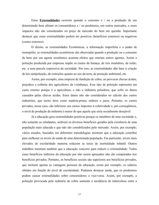Estas Externalidades ocorrem quando o consumo e / ou a produção de um
determinado bem afetam os consumidores e / ou produtores, em outros mercados, e esses
impactos não são considerados no preço de mercado do bem em questão. Importante
destacar que essas externalidades podem ser positivas (benefícios externos) ou negativas
(custos externos).
O direito, as externalidades Econômicas, a informação imperfeita e o poder de
monopólio, as externalidades econômicas são observadas quando a produção ou o consumo
de bens por um agente econômico acarreta efeitos que oneram outros agentes. Assim a
poluição produzida por empresas impõe os custos da fumaça, de rios insalubres, de ruído,
etc. a uma parcela expressiva da sociedade. Por isso, as externalidades dão base à criação
de leis antipoluição, de restrições quanto ao uso da terra, de proteção ambiental, etc.
Assim, por exemplo, uma empresa de fundição de cobre, ao provocar chuvas ácidas,
prejudica a colheita dos agricultores da vizinhança. Esse tipo de poluição representa um
custo externo porque é a agricultura, e não a indústria poluidora, que sofre os danos
causados pelas chuvas ácidas. Estes danos não são considerados no cálculo dos custos
industriais, que inclui itens como matéria-prima, salários e juros. Portanto, os custos
privados, nesse caso, são inferiores aos custos impostos à coletividade e, por conseqüência,
o nível de produção da indústria é maior do que aquele que seria socialmente desejável.
Já a educação gera externalidades positivas porque os membros de uma sociedade e,
não somente os estudantes, auferem os diversos benefícios gerados pela existência de uma
população mais educada e que não são contabilizados pelo mercado. Assim, por exemplo,
vários estudos, baseados em diferentes metodologias mostram que a educação contribui
para melhorar os níveis de saúde de uma determinada população. Em particular, níveis mais
elevados de escolaridade materna reduzem as taxas de mortalidade infantil. Outros
trabalhos mostram também que a educação concorre para reduzir a criminalidade. Todos
esses benefícios indiretos da educação por não serem apreçados não são computados nos
benefícios privados. Portanto, os benefícios sociais são superiores aos benefícios privados,
que incluem apenas as vantagens pessoais da educação, como por exemplo, os salários
obtidos em função do nível de escolaridade. Podemos destacar ainda, que os produtores
podem causar externalidades sobre consumidores e vice-versa. Assim, por exemplo, a
poluição provocada pela indústria de cobre aumenta a incidência de tuberculose entre a
17
 