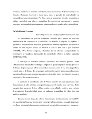 população. Também, os fumantes contribuem para a disseminação de doenças entre os não
fumantes (fumantes passivos) e, nesse caso, temos a geração de externalidades de
consumidores para consumidores. Por fim, o uso de automóveis privados congestiona o
tráfego e contribui para reduzir a velocidade do transporte de mercadorias e, portanto,
representa um exemplo de custos externos para os produtores gerados pelos consumidores.
Os Subsídios na Economia
Fonte: http://www.eps.ufsc.br/disserta98/moreira/cap6.html
O instrumento da política econômica utilizado para ajustar as restrições
orçamentárias dos consumidores é o subsídio. Um subsídio é o oposto do imposto. O
governo dá ao consumidor uma certa quantidade de dinheiro dependendo da quantia da
compra do bem ou pode reduzir ou devolver o valor do bem que se quer subsidiar.
(VARIAN, 1994). Como o imposto, o benefício de um subsídio é compartilhado por
compradores e vendedores, dependendo das elasticidades relativas à oferta e demanda.
(PINDYCK, 1994).
A utilização de subsídios também é encontrada nas empresas privadas. Porter
(1980) assinala em sua obra "Estratégia Competitiva" que as empresas em seus processos
de fixação de preços podem adotar os subsídios cruzados dentro de sua linha de produtos,
visando através da fixação dos preços pelo custo médio encobrir custos de produtos cujos
mercados não conseguem suportar seus custos reais e ceder lucros em situações em que os
compradores são sensíveis ao preço.
A utilização de subsídios no setor de "public utilities" tem sido relacionada com o
financiamento da infra-estrutura como política de desenvolvimento, onde a provisão destes
serviços, dado seu caráter de bem público, conduz à externalidades positivas tanto em taxas
de crescimento da produtividade como em melhorias na qualidade de vida e bem-estar
social da população.
Em uma recente discussão sobre o financiamento à infra-estrutura, Garcia (1995)
em seu artigo defende que "mesmo com o setor privado assumindo a execução de projetos
em alguns setores de infra-estrutura - notadamente energia, telecomunicações e transporte -
18
 