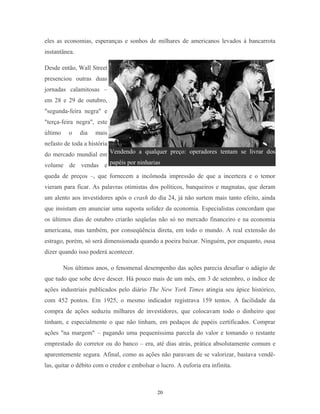 eles as economias, esperanças e sonhos de milhares de americanos levados à bancarrota
instantânea.
Desde então, Wall Street
presenciou outras duas
jornadas calamitosas –
em 28 e 29 de outubro,
"segunda-feira negra" e
"terça-feira negra", este
último o dia mais
nefasto de toda a história
do mercado mundial em
volume de vendas e
queda de preços –, que fornecem a incômoda impressão de que a incerteza e o temor
vieram para ficar. As palavras otimistas dos políticos, banqueiros e magnatas, que deram
um alento aos investidores após o crash do dia 24, já não surtem mais tanto efeito, ainda
que insistam em anunciar uma suposta solidez da economia. Especialistas concordam que
os últimos dias de outubro criarão seqüelas não só no mercado financeiro e na economia
americana, mas também, por conseqüência direta, em todo o mundo. A real extensão do
estrago, porém, só será dimensionada quando a poeira baixar. Ninguém, por enquanto, ousa
dizer quando isso poderá acontecer.
Nos últimos anos, o fenomenal desempenho das ações parecia desafiar o adágio de
que tudo que sobe deve descer. Há pouco mais de um mês, em 3 de setembro, o índice de
ações industriais publicados pelo diário The New York Times atingia seu ápice histórico,
com 452 pontos. Em 1925, o mesmo indicador registrava 159 tentos. A facilidade da
compra de ações seduziu milhares de investidores, que colocavam todo o dinheiro que
tinham, e especialmente o que não tinham, em pedaços de papéis certificados. Comprar
ações "na margem" – pagando uma pequeníssima parcela do valor e tomando o restante
emprestado do corretor ou do banco – era, até dias atrás, prática absolutamente comum e
aparentemente segura. Afinal, como as ações não paravam de se valorizar, bastava vendê-
las, quitar o débito com o credor e embolsar o lucro. A euforia era infinita.
Vendendo a qualquer preço: operadores tentam se livrar dos
papéis por ninharias
20
 