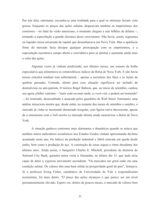 Por trás dela, entretanto, escondia-se uma realidade para a qual os otimistas faziam vista
grossa. Enquanto os preços das ações subiam, disparavam também os empréstimos dos
corretores – no final do verão americano, o montante chegara a sete bilhões de dólares –,
tornando a especulação a grande alavanca desse crescimento. Não havia, assim, segurança
ou liquidez nessa enxurrada de capital que desembarcava em Nova York. Mas a aparência
firme do mercado fazia dissipar qualquer preocupação com os empréstimos, e a
especulação encontrava campo aberto e convidativo para se alastrar e aumentar ainda mais
o valor das ações.
Algumas vozes já vinham predizendo, nos últimos meses, um estouro da bolha
especulativa que alimentava os estratosféricos índices da Bolsa de Nova York. E não havia
nesses oráculos nenhum tom sobrenatural – apenas o escrutínio dos fatos e as lições de
quebras passadas. Contudo, alertar para essa situação significava ser tachado de
destrutivista ou anti-patriota. O teórico Roger Babson, que, no início de setembro, cunhou
seu agora célebre vaticínio – "mais cedo ou mais tarde, o crash virá, e poderá ser tremendo"
–, foi ironizado, desacreditado e assacado pelos guardiões de Wall Street. Entretanto, uma
análise minuciosa mostra que, desde então, no restante dos meses de setembro e outubro, o
mercado já vinha se mostrando demasiado irregular, com ligeira curva decrescente, apesar
de o entusiasmo com o bull market (o mercado altista) ainda caracterizar a Bolsa de Nova
York.
A situação ganhava contornos mais alarmantes e dramáticos quando se notava que
também outros indicadores econômicos nos Estados Unidos vinham apresentando declínio
acentuado neste ano. Os índices da produção industrial e fabril estavam em queda desde
junho, bem como a produção de aço. A construção de casas seguia o ritmo decadente dos
últimos anos. Ainda assim, o banqueiro Charles E. Mitchell, presidente da diretoria do
National City Bank, garantiu numa visita à Alemanha, no último dia 15, que nada seria
capaz de deter o vigoroso movimento ascendente. "Os mercados em geral estão em uma
condição salutar. Os valores têm uma base sólida na prosperidade geral do país", festejava.
Já o professor Irving Fisher, catedrático da Universidade de Yale e respeitadíssimo
economista, foi mais direto. "O preço das ações alcançou o que parece ser um nível
permanentemente elevado. Espero ver, dentro de poucos meses, o mercado de valores bem
21
 