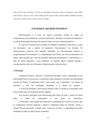 mais alto do que está hoje." Como se constataria em poucos dias, não apenas o provérbio
sobre subir e descer se fez valer, ainda que de forma tardia. Outro ditado também mostrou
sua força: quanto maior a altura, maior a queda.
O ENFOQUE MICROECONOMICO
Microeconomia é o ramo da ciência econômica voltado ao estudo do
comportamento das unidades de consumo (indivíduos e famílias); ao estudo das empresas e
ao estudo da produção de preços dos diversos bens, serviços e fatores produtivos.
É a parte da economia que considera as unidades econômicas específicas, ou seja,
ela preocupa-se com a análise de segmentos “microscópicos” do mercado. Na
microeconomia analisa-se uma indústria individual. Na microeconomia estuda-se o
comportamento do consumidor e o comportamento das firmas, por meio da demanda e da
oferta, cabe ressaltar que o lado da demanda representa basicamente os consumidores e o
lado da oferta representa o setor produtivo. O segundo tópico estudado abrange a
microeconomia, refere-se à demanda e posteriormente o lado da oferta.
A Demanda
Costuma-se definir a procura, ou demanda individual, como a quantidade de um
determinado bem ou serviço que o consumidor estaria disposto a consumir em determinado
período de tempo. É importante notar, nesse ponto, que a demanda é um desejo de
consumir, e não sua realização. Demanda é o desejo de comprar.
A Teoria da Demanda é derivada da hipótese sobre a escolha do consumidor entre
diversos bens que seu orçamento permite adquirir.
Essa procura individual seria determinada pelo preço do bem; o preço de outros
bens; a renda do consumidor e seu gosto ou preferência.
A Demanda é uma relação que demonstra a quantidade de um bem ou serviço que
os compradores estariam dispostos a adquirir a diferentes preços de mercado. Assim, a
Função Procura representa a relação entre o preço de um bem e a quantidade procurada,
mantendo-se todos os outros fatores constantes.
22
 