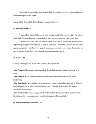 Quantidade demandada é igual à quantidade de um bem ou serviço consumido num
determinado período de tempo.
A quantidade demandada é afetada pelos seguintes fatores:
a) Preço do bem ( P )
A quantidade demandada possui uma relação contrária com o preço, ou seja, a
quantidade demandada tende a cair quando o preço do bem aumenta, coeteris paribus.
O termo em latim coeteris paribus quer dizer que a quantidade demandada é
explicada pelo preço mantendo-se as demais variáveis constantes.Levando-se em conta
apenas o preço do bem observa-se quando a demanda aumenta ocorreu uma diminuição no
preço; quando ele diminui é um resultado de um aumento do preço.
b) Renda ( R)
Relação entre a procura de um bem e a renda do consumidor:
Bem Normal: São aqueles cuja quantidade demandada aumenta quando aumenta-se a
renda;
Bem de luxo: Ao se aumentar a renda a quantidade demandada aumenta em maior
Proporção;
Bem de primeira necessidade: Ao se aumentar a renda a quantidade demanda se Mantém
inalterada pois, ao se tratar de algo de primeira necessidade já fazia parte das antigas
aquisições do indivíduo;
Bem inferior: São aqueles cuja quantidade demandada diminui quando a renda aumenta.
Geralmente são vens para os quais há alternativas de melhor qualidade.
c) Preço dos bens relacionados ( Pr)
23
 