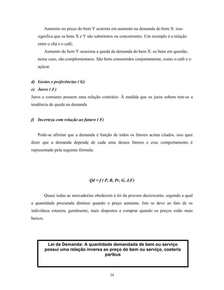 Aumento no preço do bem Y acarreta em aumento na demanda do bem X: isso
significa que os bens X e Y são substitutos ou concorrentes. Um exemplo é a relação
entre o chá e o café;
Aumento do bem Y ocasiona a queda da demanda do bem X: os bens em questão,
nesse caso, são complementares. São bens consumidos conjuntamente, como o café e o
açúcar.
d) Gostos e preferências ( G)
e) Juros ( J )
Juros e consumo posuem uma relação contrário. À medida que os juros sobem tem-se a
tendência de queda na demanda
f) Incerteza com relação ao futuro ( F)
Pode-se afirmar que a demanda é função de todos os fatores acima citados, isso quer
dizer que a demanda depende de cada uma desses fatores e esse comportamento é
representado pela seguinte fórmula:
Qd = f ( P, R, Pr, G, J,F)
Quase todas as mercadorias obedecem à lei da procura decrescente, segundo a qual
a quantidade procurada diminui quando o preço aumenta. Isto se deve ao fato de os
indivíduos estarem, geralmente, mais dispostos a comprar quando os preços estão mais
baixos.
Lei da Demanda: A quantidade demandada de bem ou serviço
possui uma relação inversa ao preço do bem ou serviço, coeteris
paribus
24
 