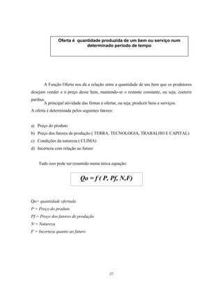 A Função Oferta nos dá a relação entre a quantidade de um bem que os produtores
desejam vender e o preço desse bem, mantendo-se o restante constante, ou seja, coeteris
paribus.
A principal atividade das firmas é ofertar, ou seja, produzir bens e serviços.
A oferta é determinada pelos seguintes fatores:
a) Preço do produto
b) Preço dos fatores de produção ( TERRA, TECNOLOGIA, TRABALHO E CAPITAL)
c) Condições da natureza ( CLIMA)
d) Incerteza com relação ao futuro
Tudo isso pode ser resumido numa única equação:
Qo= quantidade ofertada
P = Preço do produto
Pf = Preço dos fatores de produção
N = Natureza
F = Incerteza quanto ao futuro
Oferta é quantidade produzida de um bem ou serviço num
determinado período de tempo
Qo = f ( P, Pf, N,F)
27
 