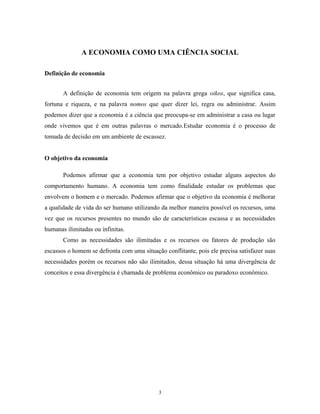 A ECONOMIA COMO UMA CIÊNCIA SOCIAL
Definição de economia
A definição de economia tem origem na palavra grega oikos, que significa casa,
fortuna e riqueza, e na palavra nomos que quer dizer lei, regra ou administrar. Assim
podemos dizer que a economia é a ciência que preocupa-se em administrar a casa ou lugar
onde vivemos que é em outras palavras o mercado.Estudar economia é o processo de
tomada de decisão em um ambiente de escassez.
O objetivo da economia
Podemos afirmar que a economia tem por objetivo estudar alguns aspectos do
comportamento humano. A economia tem como finalidade estudar os problemas que
envolvem o homem e o mercado. Podemos afirmar que o objetivo da economia é melhorar
a qualidade de vida do ser humano utilizando da melhor maneira possível os recursos, uma
vez que os recursos presentes no mundo são de características escassa e as necessidades
humanas ilimitadas ou infinitas.
Como as necessidades são ilimitadas e os recursos ou fatores de produção são
escassos o homem se defronta com uma situação conflitante, pois ele precisa satisfazer suas
necessidades porém os recursos não são ilimitados, dessa situação há uma divergência de
conceitos e essa divergência é chamada de problema econômico ou paradoxo econômico.
3
 