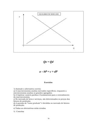Qo = Qd
a – bP = c + dP
Exercícios
1) Assinale a alternativa correta:
a) A macroeconomia analisa mercados específicos, enquanto a
microeconomia analisa os grandes agregados.
b) A hipótese coeteris paribus é fundamental para o entendimento
da macroeconomia.
c) No mercado de bens e serviços, são determinados os preços dos
fatores de produção.
d) A questão de “como produzir’’ é decidida no mercado de fatores
de produção.
e) Todas as alternativas estão erradas.
1) Conceitue
Q
P
EQUILIBRIO DE MERCADO
30
 
