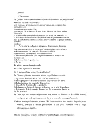 Demanda
Lei da demanda
2) Qual é a relação existente entre a quantidade demanda e o preço do bem?
Assinale a alternativa correta:
a) A curva de procura mostra como variam as compras dos
consumidores
quando variam os preços.
b) Quando varia o preço de um bem, coeteris paribus, varia a
demanda.
c) A demanda depende basicamente do preço de mercado. As
outras variáveis são menos importantes e supostas constantes.
d) A quantidade demandada varia inversamente ao preço do bem,
coeteris
paribus.
3) e) N.r.a.Citar e explicar os fatores que determinam a demanda
5) O preço de equilíbrio para uma mercadoria é determinado:
a) Pela demanda de mercado dessa mercadoria.
b) Pela oferta de mercado dessa mercadoria.
c) Pelo balanceamento das forças de demanda e oferta da
mercadoria.
d) Pelos custos de produção.
e) N.r.a.
4) Mostre a equação da demanda
5) Mostre o gráfico da demanda
6) O que significa o termo: Coeteris Paribus?
7) Citar e explicar os fatores que afetam o equilíbrio de mercado
O equilíbrio de mercado de um bem é determinado:
a) Pelos preços dos fatores utilizados na produção do bem.
b) Pela demanda de mercado do produto.
c) Pela oferta de mercado do produto.
d) Pelas quantidades de fatores utilizados na produção do bem.
e) Pelo ponto de intersecção das curvas de demanda e da oferta
8) do produto.
9) Caso haja um aumento significativo nos preços do insumos e do salário mínimo
explique o que pode acontecer com a oferta de mercado, mostre graficamente.
10) Se os países produtores de petróleo OPEP determinarem uma redução da produção de
petróleo, explique e mostre graficamente o que pode acontecer com o preço
internacional do petróleo
11) Se a produção de veículos no Brasil for explicada pela seguinte equação:
31
 