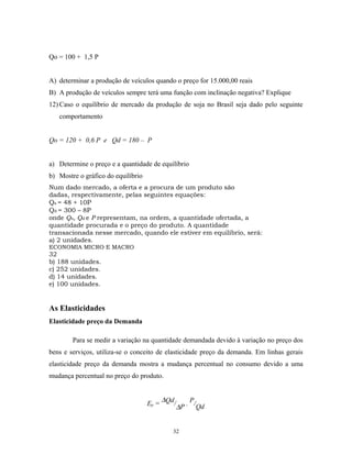 Qo = 100 + 1,5 P
A) determinar a produção de veículos quando o preço for 15.000,00 reais
B) A produção de veículos sempre terá uma função com inclinação negativa? Explique
12) Caso o equilíbrio de mercado da produção de soja no Brasil seja dado pelo seguinte
comportamento
Qo = 120 + 0,6 P e Qd = 180 – P
a) Determine o preço e a quantidade de equilíbrio
b) Mostre o gráfico do equilíbrio
Num dado mercado, a oferta e a procura de um produto são
dadas, respectivamente, pelas seguintes equações:
Qs = 48 + 10P
Qd = 300 – 8P
onde Qs, Qd e P representam, na ordem, a quantidade ofertada, a
quantidade procurada e o preço do produto. A quantidade
transacionada nesse mercado, quando ele estiver em equilíbrio, será:
a) 2 unidades.
ECONOMIA MICRO E MACRO
32
b) 188 unidades.
c) 252 unidades.
d) 14 unidades.
e) 100 unidades.
As Elasticidades
Elasticidade preço da Demanda
Para se medir a variação na quantidade demandada devido à variação no preço dos
bens e serviços, utiliza-se o conceito de elasticidade preço da demanda. Em linhas gerais
elasticidade preço da demanda mostra a mudança percentual no consumo devido a uma
mudança percentual no preço do produto.
Ep =
∆Qd/
∆P . P/Qd
32
 