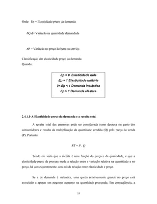 Onde Ep = Elasticidade preço da demanda
∆Q d= Variação na quantidade demandada
∆P = Variação no preço do bem ou serviço
Classificação das elasticidade preço da demanda
Quando:
2.4.1.1-A Elasticidade preço da demanda e a receita total
A receita total das empresas pode ser considerada como despesa ou gasto dos
consumidores e resulta da multiplicação da quantidade vendida (Q) pelo preço da venda
(P). Portanto:
RT = P . Q
Tendo em vista que a receita é uma função do preço e da quantidade, e que a
elasticidade-preço da procura mede a relação entre a variação relativa na quantidade e no
preço, há consequentemente, uma nítida relação entre elasticidade e preço.
Se a de demanda é inelástica, uma queda relativamente grande no preço está
associado a apenas um pequeno aumento na quantidade procurada. Em conseqüência, a
Ep = 0 Elasticidade nula
Ep = 1 Elasticidade unitária
0< Ep < 1 Demanda inelástica
Ep > 1 Demanda elástica
33
 