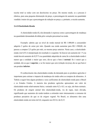 receita total se reduz com um decréscimo no preço. Do mesmo modo, se a procura é
elástica, para uma pequena diminuição de preço, a porcentagem de aumento na quantidade
vendida é maior do que a porcentagem de redução no preço, e, portanto, a receita aumenta.
2.4.2-Elasticidade-Renda
A elasticidade-renda (Ey) da demanda é expressa como a percentagem de mudança
na quantidade demandada dividida pela variação percentual na renda.
Exemplo: admita que ao nível de renda mensal de R$ 1.000,00 o consumidor
adquiria 2 quilos de carne por mês. Quando sua renda aumentar para R$ 1.500,00, ele
passou a comprar 2,5 quilos por mês, ao mesmo preço anterior. Neste caso, a elasticidade-
renda é de 0,55.A interpretação do resultado é a seguinte: Se houver um aumento de 1 % na
renda haverá aumento de 0,55 % na quantidade adquirida de carne.Se a elasticidade-renda é
menor que a unidade e maior que zero, diz-se que o bem é normal. Se é maior que a
unidade, diz-se que é superior, e se for menor que zero (relação inversa), diz-se que bem é
um produto inferior.
O conhecimento das elasticidades-rendas da demanda para os produtos agrícolas é
importante para estimar o impacto de mudanças de renda sobre as compras de alimentos. A
Tabela a seguir lista alguns produtos e seus coeficientes de elasticidade-renda para o Brasil
e os Estados Unidos. A maioria dos produtos agrícolas apresentam um valor de
elasticidade-renda relativamente baixo, variando entre 0,2 e 0,5, ou seja, são bens normais.
Os produtos de origem animal têm elasticidade-renda, via de regra, mais elevada,
significando que aumentos de renda tendem a estimular mais intensamente o consumo de
produtos pecuários do que os de origem vegetal. No Brasil, os alimentos têm uma
elasticidade-renda em torno de 0,4; enquanto nos EUA é de 0,15.
34
 