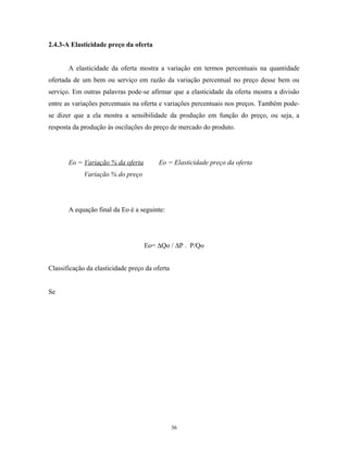 2.4.3-A Elasticidade preço da oferta
A elasticidade da oferta mostra a variação em termos percentuais na quantidade
ofertada de um bem ou serviço em razão da variação percentual no preço desse bem ou
serviço. Em outras palavras pode-se afirmar que a elasticidade da oferta mostra a divisão
entre as variações percentuais na oferta e variações percentuais nos preços. Também pode-
se dizer que a ela mostra a sensibilidade da produção em função do preço, ou seja, a
resposta da produção às oscilações do preço de mercado do produto.
Eo = Variação % da oferta Eo = Elasticidade preço da oferta
Variação % do preço
A equação final da Eo é a seguinte:
Eo= ∆Qo / ∆P . P/Qo
Classificação da elasticidade preço da oferta
Se
36
 