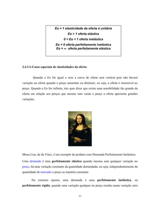 2.4.3.1-Casos especiais de elasticidades da oferta
Quando a Eo for igual a zero a curva de oferta será vertical pois não haverá
variação na oferta quando o preço aumentar ou diminuir, ou seja, a oferta é insensível ao
preço. Quando a Eo for infinita, isto quer dizer que existe uma sensibilidade tão grande da
oferta em relação aos preços que mesmo sem variar o preço a oferta apresenta grandes
variações.
Mona Lisa, de da Vinci, é um exemplo de produto com Demanda Perfeitamente Inelástica
Uma demanda é uma perfeitamente elástica quando mesmo sem qualquer variação no
preço, há uma variação constante da quantidade demandada, ou seja, independentemente da
quantidade de mercado o preço se mantém constante.
No extremo oposto, uma demanda é uma perfeitamente inelástica, ou
perfeitamente rígida, quando uma variação qualquer no preço resulta numa variação zero
Eo = 1 elasticidade da oferta é unitária
Eo > 1 oferta elástica
0 < Eo < 1 oferta inelástica
Eo = 0 oferta perfeitamente inelástica
Eo = ∞ oferta perfeitamente elástica
37
 