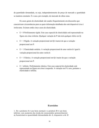 da quantidade demandada, ou seja, independentemente do preço de mercado a quantidade
se mantem constante. É o caso, por exemplo, do mercado de obras raras.
Os casos gerais de elasticidade são usados frequentemente em discussões que
caracterizam circunstâncias para as quais informação detalhada não está disponível e/ou é
irrelevante. Existem então cinco casos de elasticidade.
• E = 0 Perfeitamente rígida. Este caso especial de elasticidade está representado na
figura em cima à direita. Qualquer variação de P não terá qualquer efeito em Q.
• E < 1 Rígida. A variação proporcional em Q é menor do que a variação
proporcional em P.
• E = 1 Elasticidade unitária. A variação proporcional de uma variável é igual à
variação proporcional de outra variável.
• E > 1 Elástica. A variação proporcional em Q é maior do que a variação
proporcional em P.
• E = infinito. Perfeitamente elástica. Este caso especial de elasticidade está
representado na figura em cima à esquerda. A variação em P é zero, portanto a
elasticidade é infinita.
Exercícios
1. Se o produto A é um bem normal e o produto B é um bem
inferior, um aumento da renda do consumidor provavelmente:
a) Aumentará a quantidade demandada de A, enquanto a de B
38
 