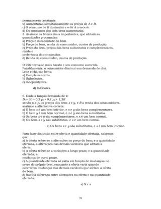 permanecerá constante.
b) Aumentarão simultaneamente os preços de A e B.
c) O consumo de B diminuirá e o de A crescerá.
d) Os consumos dos dois bens aumentarão.
3. Assinale os fatores mais importantes, que afetam as
quantidades procuradas:
a) Preço e durabilidade do bem.
b) Preço do bem, renda do consumidor, custos de produção.
c) Preço do bem, preços dos bens substitutos e complementares,
renda e
preferência do consumidor.
d) Renda do consumidor, custos de produção.
O leite torna-se mais barato e seu consumo aumenta.
Paralelamente, o consumidor diminui sua demanda de chá.
Leite e chá são bens:
a) Complementares.
b) Substitutos.
c) Independentes.
d) Inferiores.
6. Dada a função demanda de x:
Dx = 30 – 0,3 px + 0,7 py + 1,3R
sendo px e py os preços dos bens x e y, e R a renda dos consumidores,
assinale a alternativa correta:
a) O bem x é um bem inferior, e x e y são bens complementares.
b) O bem y é um bem normal, e x e y são bens substitutos.
c) Os bens x e y são complementares, e x é um bem normal.
d) Os bens x e y são substitutos, e x é um bem normal.
e) Os bens x e y são substitutos, e x é um bem inferior.
Para fazer distinção entre oferta e quantidade ofertada, sabemos
que:
a) A oferta refere-se a alterações no preço do bem; e a quantidade
ofertada, a alterações nas demais variáveis que afetam a
oferta.
b) A oferta refere-se a variações a longo prazo; e a quantidade
ofertada, a
mudança de curto prazo.
c) A quantidade ofertada só varia em função de mudanças no
preço do próprio bem, enquanto a oferta varia quando
ocorrerem mudanças nas demais variáveis que afetam a oferta
do bem.
d) Não há diferença entre alterações na oferta e na quantidade
ofertada.
e) N.r.a
39
 