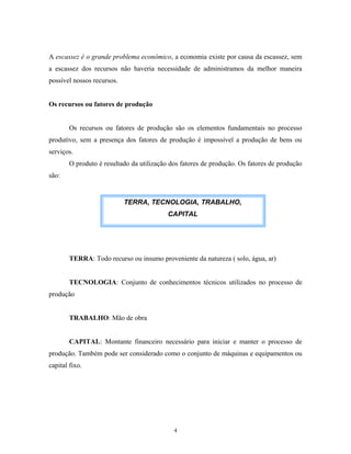 A escassez é o grande problema econômico, a economia existe por causa da escassez, sem
a escassez dos recursos não haveria necessidade de administramos da melhor maneira
possível nossos recursos.
Os recursos ou fatores de produção
Os recursos ou fatores de produção são os elementos fundamentais no processo
produtivo, sem a presença dos fatores de produção é impossível a produção de bens ou
serviços.
O produto é resultado da utilização dos fatores de produção. Os fatores de produção
são:
TERRA: Todo recurso ou insumo proveniente da natureza ( solo, água, ar)
TECNOLOGIA: Conjunto de conhecimentos técnicos utilizados no processo de
produção
TRABALHO: Mão de obra
CAPITAL: Montante financeiro necessário para iniciar e manter o processo de
produção. Também pode ser considerado como o conjunto de máquinas e equipamentos ou
capital fixo.
TERRA, TECNOLOGIA, TRABALHO,
CAPITAL
4
 