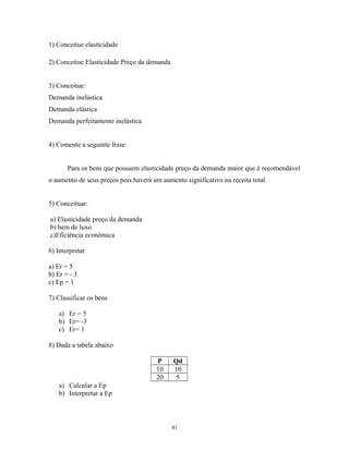 1) Conceitue elasticidade
2) Conceitue Elasticidade Preço da demanda
3) Conceitue:
Demanda inelástica
Demanda elástica
Demanda perfeitamente inelástica
4) Comente a seguinte frase:
Para os bens que possuem elasticidade preço da demanda maior que é recomendável
o aumento de seus preços pois haverá um aumento significativo na receita total.
5) Conceituar:
a) Elasticidade preço da demanda
b) bem de luxo
c)Eficiência econômica
6) Interpretar
a) Er = 5
b) Er = - 3
c) Ep = 1
7) Classificar os bens
a) Er = 5
b) Er= -3
c) Er= 1
8) Dada a tabela abaixo
P Qd
10 10
20 5
a) Calcular a Ep
b) Interpretar a Ep
41
 