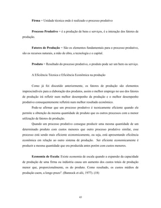 Firma = Unidade técnica onde é realizado o processo produtivo
Processo Produtivo = é a produção de bens e serviços, é a interação dos fatores de
produção.
Fatores de Produção = São os elementos fundamentais para o processo produtivo,
são os recursos naturais, a mão de obra, a tecnologia e o capital.
Produto = Resultado do processo produtivo, o produto pode ser um bem ou serviço.
A Eficiência Técnica e Eficiência Econômica na produção
Como já foi discutido anteriormente, os fatores de produção são elementos
imprescindíveis para a elaboração dos produtos, assim o melhor emprego no uso dos fatores
de produção irá refletir num melhor desempenho da produção e o melhor desempenho
produtivo consequentemente refletirá num melhor resultado econômico.
Pode-se afirmar que um processo produtivo é tecnicamente eficiente quando ele
permite a obtenção da mesma quantidade de produto que os outros processos com a menor
utilização de fatores de produção.
Quando um processo produtivo consegue produzir uma mesma quantidade de um
determinado produto com custos menores que outro processo produtivo similar, esse
processo está sendo mais eficiente economicamente, ou seja, está apresentando eficiência
econômica em relação ao outro sistema de produção. Ser eficiente economicamente é
produzir a mesma quantidade que era produzida antes porém com custos menores.
Economia de Escala: Existe economia de escala quando a expansão da capacidade
de produção de uma firma ou indústria causa um aumento dos custos totais de produção
menor que, proporcionalmente, os do produto. Como resultado, os custos médios de
produção caem, a longo prazo". (Bannock et alii, 1977). (18)
43
 