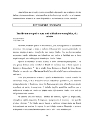 Aquela firma que organiza o processo produtivo de maneira que se alcance, através
da busca do tamanho ótimo, a máxima utilização dos fatores que intervêm em tal processo.
Como resultado, baixam-se os custos de produção e incrementam-se os bens e serviços
TEXTOS PARA DISCUSSÃO
Brasil é um dos países que mais dificultam os negócios, diz
estudo
Valor Econômico
27/07/2006 12:00
O Brasil poderá ter ganhos de produtividade, com efeitos positivos no crescimento
econômico e no emprego, se pegar as melhores práticas de fazer negócios, encontradas em
algumas cidades do país, e transferi-las para outros Estados. Hoje as diversas regiões
apresentam grandes diferenças nos indicadores que medem a facilidade em se fazer
negócios no país, em ranking que é liderado pelo Distrito Federal.
Quando a comparação é com o exterior, os dados também são preocupantes. " Há
uma grande distância entre o melhor do Brasil em facilidade para se fazer negócios e
Bancoc ou Johanesburgo " , diz o estudo Doing Business no Brasil, do Grupo Banco
Mundial em parceria com o Movimento Brasil Competitivo (MBC), com co-financiamento
da USAID.
Feito pela primeira vez no Brasil, a pedido do Ministério da Fazenda, o estudo foi
apresentado ontem, no Rio. O relatório incluiu indicadores quantitativos, que permitem
comparações entre 12 Estados do país e São Paulo, que representa o Brasil em um estudo
semelhante de caráter transnacional. O trabalho também possibilita paralelos com o
ambiente de negócios em cidades do México, onde foi feito outro estudo, e com mais de
150 países em todo o mundo.
O relatório tem cinco tópicos - abertura de empresas, registro de propriedades,
obtenção de crédito, pagamento de impostos e cumprimento de contratos - e diz que são
precisas reformas: " Os Estados devem buscar as melhores práticas dentro do Brasil,
informatizando os arquivos de registro de propriedades, como o Maranhão, e procurar
acompanhar o ritmo das reformas em países como Chile, Vietnã ou Eslováquia " .
44
 