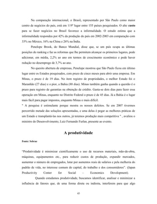 Na comparação internacional, o Brasil, representado por São Paulo como maior
centro de negócios do país, está em 119º lugar entre 155 países pesquisados. O alto custo
para se fazer negócios no Brasil favorece a informalidade. O estudo estima que a
informalidade respondeu por 42% da produção do país em 2002-2003 em comparação com
33% no México, 16% na China e 26% na Índia.
Penelope Brook, do Banco Mundial, disse que, se um país ocupa as últimas
posições do ranking e faz as reformas que lhe permitem alcançar os primeiros lugares, pode
adicionar, em média, 2,2% ao ano em termos de crescimento econômico e pode haver
redução no desemprego de 3,7% ao ano.
No quesito abertura de empresas, Penelope mostrou que São Paulo ficou em último
lugar entre os Estados pesquisados, com prazo de cinco meses para abrir uma empresa. Em
Minas, o prazo é de 19 dias. No item registro de propriedades, o melhor Estado foi o
Maranhão (27 dias) e o pior, a Bahia (88 dias). Minas também ganha quando a questão é o
prazo para registro de garantias na obtenção de crédito. Gasta-se dois dias para fazer essa
operação em Minas, enquanto no Distrito Federal o prazo é de 45 dias. Já a Bahia é o lugar
mais fácil para pagar impostos, enquanto Minas o mais difícil.
" A pesquisa é estimulante porque mostra os nossos defeitos. Se em 2007 tivermos
percorrido metade das soluções apresentadas, e uma delas é pegar as melhores práticas de
um Estado e transplantá-las nos outros, já teremos produção mais competitiva " , avaliou o
ministro do Desenvolvimento, Luiz Fernando Furlan, presente ao evento.
A produtividade
Fonte: Sebrae
“Produtividade é minimizar cientificamente o uso de recursos materiais, mão-de-obra,
máquinas, equipamentos etc., para reduzir custos de produção, expandir mercados,
aumentar o número de empregados, lutar por aumentos reais de salários e pela melhoria do
padrão de vida, no interesse comum do capital, do trabalho e dos consumidores”. (Japan
Productivity Center for Social – Economics Development).
Quando estudamos produtividade, buscamos identificar, analisar e minimizar a
influência de fatores que, de uma forma direta ou indireta, interferem para que algo
45
 