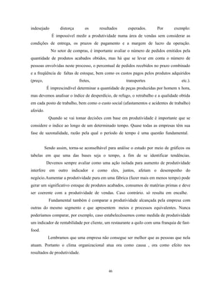 indesejado distorça os resultados esperados. Por exemplo:
É impossível medir a produtividade numa área de vendas sem considerar as
condições de entrega, os prazos de pagamento e a margem de lucro da operação.
No setor de compras, é importante avaliar o número de pedidos emitidos pela
quantidade de produtos acabados obtidos, mas há que se levar em conta o número de
pessoas envolvidas neste processo, o percentual de pedidos recebidos no prazo combinado
e a freqüência de faltas de estoque, bem como os custos pagos pelos produtos adquiridos
(preço, fretes, transportes etc.).
É imprescindível determinar a quantidade de peças produzidas por homem x hora,
mas devemos analisar o índice de desperdício, de refugo, o retrabalho e a qualidade obtida
em cada posto de trabalho, bem como o custo social (afastamentos e acidentes de trabalho)
aferido.
Quando se vai tomar decisões com base em produtividade é importante que se
considere o índice ao longo de um determinado tempo. Quase todas as empresas têm sua
fase de sazonalidade, razão pela qual o período de tempo é uma questão fundamental.
Sendo assim, torna-se aconselhável para análise o estudo por meio de gráficos ou
tabelas em que uma das bases seja o tempo, a fim de se identificar tendências.
Devemos sempre avaliar como uma ação isolada para aumento de produtividade
interfere em outro indicador e como eles, juntos, afetam o desempenho do
negócio.Aumentar a produtividade pura em uma fábrica (fazer mais em menos tempo) pode
gerar um significativo estoque de produtos acabados, consumos de matérias primas e deve
ser coerente com a produtividade de vendas. Caso contrário. só resulta em encalhe.
Fundamental também é comparar a produtividade alcançada pela empresa com
outras do mesmo segmento e que apresentem meios e processos equivalentes. Nunca
poderíamos comparar, por exemplo, caso estabelecêssemos como medida de produtividade
um indicador de rentabilidade por cliente, um restaurante a quilo com uma franquia de fast-
food.
Lembramos que uma empresa não consegue ser melhor que as pessoas que nela
atuam. Portanto o clima organizacional atua ora como causa , ora como efeito nos
resultados de produtividade.
46
 