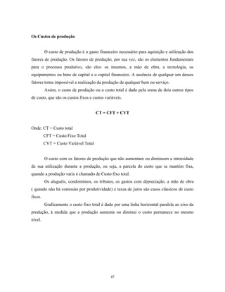 Os Custos de produção
O custo de produção é o gasto financeiro necessário para aquisição e utilização dos
fatores de produção. Os fatores de produção, por sua vez, são os elementos fundamentais
para o processo produtivo, são eles: os insumos, a mão de obra, a tecnologia, os
equipamentos ou bens de capital e o capital financeiro. A ausência de qualquer um desses
fatores torna impossível a realização da produção de qualquer bem ou serviço.
Assim, o custo de produção ou o custo total é dado pela soma de dois outros tipos
de custo, que são os custos fixos e custos variáveis.
CT = CFT + CVT
Onde: CT = Custo total
CFT = Custo Fixo Total
CVT = Custo Variável Total
O custo com os fatores de produção que não aumentam ou diminuem a intensidade
de sua utilização durante a produção, ou seja, a parcela do custo que se mantém fixa,
quando a produção varia é chamado de Custo fixo total.
Os aluguéis, condomínios, os tributos, os gastos com depreciação, a mão de obra
( quando não há comissão por produtividade) e taxas de juros são casos clássicos de custo
fixos.
Graficamente o custo fixo total é dado por uma linha horizontal paralela ao eixo da
produção, à medida que a produção aumenta ou diminui o custo permanece no mesmo
nível.
47
 