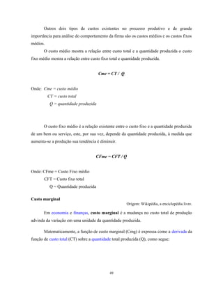 Outros dois tipos de custos existentes no processo produtivo e de grande
importância para análise do comportamento da firma são os custos médios e os custos fixos
médios.
O custo médio mostra a relação entre custo total e a quantidade produzida o custo
fixo médio mostra a relação entre custo fixo total e quantidade produzida.
Cme = CT / Q
Onde: Cme = custo médio
CT = custo total
Q = quantidade produzida
O custo fixo médio é a relação existente entre o custo fixo e a quantidade produzida
de um bem ou serviço, este, por sua vez, depende da quantidade produzida, à medida que
aumenta-se a produção sua tendência é diminuir.
CFme = CFT / Q
Onde: CFme = Custo Fixo médio
CFT = Custo fixo total
Q = Quantidade produzida
Custo marginal
Origem: Wikipédia, a enciclopédia livre.
Em economia e finanças, custo marginal é a mudança no custo total de produção
advinda da variação em uma unidade da quantidade produzida.
Matematicamente, a função de custo marginal (Cmg) é expressa como a derivada da
função de custo total (CT) sobre a quantidade total produzida (Q), como segue:
49
 