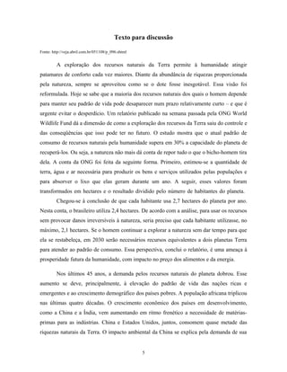 Texto para discussão
Fonte: http://veja.abril.com.br/051108/p_096.shtml
A exploração dos recursos naturais da Terra permite à humanidade atingir
patamares de conforto cada vez maiores. Diante da abundância de riquezas proporcionada
pela natureza, sempre se aproveitou como se o dote fosse inesgotável. Essa visão foi
reformulada. Hoje se sabe que a maioria dos recursos naturais dos quais o homem depende
para manter seu padrão de vida pode desaparecer num prazo relativamente curto – e que é
urgente evitar o desperdício. Um relatório publicado na semana passada pela ONG World
Wildlife Fund dá a dimensão de como a exploração dos recursos da Terra saiu do controle e
das conseqüências que isso pode ter no futuro. O estudo mostra que o atual padrão de
consumo de recursos naturais pela humanidade supera em 30% a capacidade do planeta de
recuperá-los. Ou seja, a natureza não mais dá conta de repor tudo o que o bicho-homem tira
dela. A conta da ONG foi feita da seguinte forma. Primeiro, estimou-se a quantidade de
terra, água e ar necessária para produzir os bens e serviços utilizados pelas populações e
para absorver o lixo que elas geram durante um ano. A seguir, esses valores foram
transformados em hectares e o resultado dividido pelo número de habitantes do planeta.
Chegou-se à conclusão de que cada habitante usa 2,7 hectares do planeta por ano.
Nesta conta, o brasileiro utiliza 2,4 hectares. De acordo com a análise, para usar os recursos
sem provocar danos irreversíveis à natureza, seria preciso que cada habitante utilizasse, no
máximo, 2,1 hectares. Se o homem continuar a explorar a natureza sem dar tempo para que
ela se restabeleça, em 2030 serão necessários recursos equivalentes a dois planetas Terra
para atender ao padrão de consumo. Essa perspectiva, conclui o relatório, é uma ameaça à
prosperidade futura da humanidade, com impacto no preço dos alimentos e da energia.
Nos últimos 45 anos, a demanda pelos recursos naturais do planeta dobrou. Esse
aumento se deve, principalmente, à elevação do padrão de vida das nações ricas e
emergentes e ao crescimento demográfico dos países pobres. A população africana triplicou
nas últimas quatro décadas. O crescimento econômico dos países em desenvolvimento,
como a China e a Índia, vem aumentando em ritmo frenético a necessidade de matérias-
primas para as indústrias. China e Estados Unidos, juntos, consomem quase metade das
riquezas naturais da Terra. O impacto ambiental da China se explica pela demanda de sua
5
 