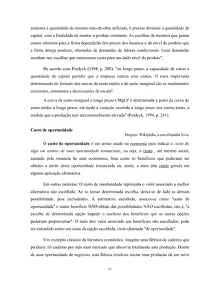 aumenta a quantidade do insumo mão-de-obra utilizada, é preciso diminuir a quantidade de
capital, com a finalidade de manter o produto constante. As escolhas de insumos que geram
custos mínimos para a firma dependerão dos preços dos insumos e do nível de produto que
a firma deseja produzir, chamadas de demandas de fatores condicionais. Estas demandas
resultam nas escolhas que minimizam custo para um dado nível do produto".
De acordo com Pindyck (1994, p. 280), "no longo prazo, a capacidade de variar a
quantidade do capital permite que a empresa reduza seus custos. O mais importante
determinante do formato das curvas de custo médio e de custo marginal são os rendimentos
crescentes, constantes e decrescentes de escala".
A curva de custo marginal a longo prazo CMgLP é determinada a partir da curva de
custo médio a longo prazo; ela mede a variação ocorrida a longo prazo nos custos totais, à
medida que a produção seja incrementalmente elevada" (Pindyck, 1994, p. 281).
Custo de oportunidade
Origem: Wikipédia, a enciclopédia livre.
O custo de oportunidade é um termo usado na economia para indicar o custo de
algo em termos de uma oportunidade renunciada, ou seja, o custo , até mesmo social,
causado pela renúncia do ente econômico, bem como os benefícios que poderiam ser
obtidos a partir desta oportunidade renunciada ou, ainda, a mais alta renda gerada em
alguma aplicação alternativa.
Em outras palavras: O custo de oportunidade representa o valor associado a melhor
alternativa não escolhida. Ao se tomar determinada escolha, deixa-se de lado as demais
possibilidade, pois excludentes. À alternativa escolhida, associa-se como "custo de
oportunidade" o maior benefício NÃO obtido das possibilidades NÃO escolhidas, isto é, "a
escolha de determinada opção impede o usufruto dos benefícios que as outras opções
poderiam proporcionar". O mais alto valor associado aos benefícios não escolhidos, pode
ser entendido como um custo da opção escolhida, custo chamado "de oportunidade".
Um exemplo clássico da literatura económica: imagine uma fábrica de cadeiras que
produzia 10 cadeiras por mês num mercado que absorvia totalmente esta produção. Diante
de uma oportunidade de negócios, esta fábrica resolveu iniciar uma produção de um novo
51
 