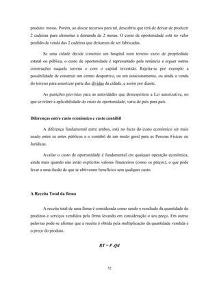 produto: mesas. Porém, ao alocar recursos para tal, descobriu que terá de deixar de produzir
2 cadeiras para alimentar a demanda de 2 mesas. O custo de oportunidade está no valor
perdido da venda das 2 cadeiras que deixaram de ser fabricadas.
Se uma cidade decide construir um hospital num terreno vazio de propriedade
estatal ou pública, o custo de oportunidade é representado pela renúncia a erguer outras
construções naquele terreno e com o capital investido. Rejeita-se por exemplo a
possibilidade de construir um centro desportivo, ou um estacionamento, ou ainda a venda
do terreno para amortizar parte das dívidas da cidade, e assim por diante.
As punições previstas para as autoridades que desrespeitem a Lei autorizativa, no
que se refere a aplicabilidade do custo de oportunidade, varia de país para país.
Diferenças entre custo económico e custo contábil
A diferença fundamental entre ambos, está no facto do custo económico ser mais
usado entre os entes públicos e o contábil de um modo geral para as Pessoas Físicas ou
Jurídicas.
Avaliar o custo de oportunidade é fundamental em qualquer operação económica,
ainda mais quando não estão explícitos valores financeiros (como os preços), o que pode
levar a uma ilusão de que se obtiveram benefícios sem qualquer custo.
A Receita Total da firma
A receita total de uma firma é considerada como sendo o resultado da quantidade de
produtos e serviços vendidos pela firma levando em consideração o seu preço. Em outras
palavras pode-se afirmar que a receita é obtida pela multiplicação da quantidade vendida e
o preço do produto.
RT = P .Qd
52
 