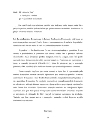 Onde: RT = Receita Total
P = Preço do Produto
Qd = Quantidade demandada
Por essa fórmula conclui-se que a receita total será tanto maior quanto maior for o
preço do produto, também pode-se inferir que quanto maior for a demanda mantendo-se os
preços constantes a receita aumentará.
Lei dos rendimentos decrescentes: A Lei dos Rendimentos Decrescentes está ligada ao
conceito de produto marginal. Essa lei descreve o comportamento da variação da produção,
quando se varia um dos inputs de cada vez, mantendo constante os demais.
Segundo a Lei dos Rendimentos Decrescentes aumentando-se a quantidade de um
insumo e permanecendo a quantidade dos demais fatores fixa, a produção crescerá
inicialmente a taxas crescentes (produto marginal positivo); a seguir, num certo ponto
ocorrerão taxas decrescentes (produto marginal negativo). Finalmente, ao incrementar o
input, a produção decrescerá (GLAHE,1981). Nesta lei admite-se que a tecnologia
permaneça fixa, e que haja pelo menos um insumo cuja quantidade permanece constante.
Como exemplo, supõe-se que numa industria o input fixo é representado pelo
número de máquinas. O fator variável é representado pelo número de operários. Se várias
combinações de máquinas e mão-de-obra forem utilizadas para produzir um certo produto e
se a quantidade de máquinas for constante, o aumento da produção dependerá do aumento
da mão-de-obra utilizada. Quando isso ocorrer, alterar-se-ão as proporções de combinações
entre fatores fixos e variáveis. Nesse caso a produção aumentará até certo ponto e depois
decrescerá. Isto quer dizer que de inicio poderão ocorrer rendimentos crescentes, enquanto
os acréscimos de utilização do fator variável provocarem incrementos na produção.
Todavia, essa fase, quando ocorre, é passageira, passando a existir logo em seguida
rendimentos decrescentes.
Exercícios
53
 