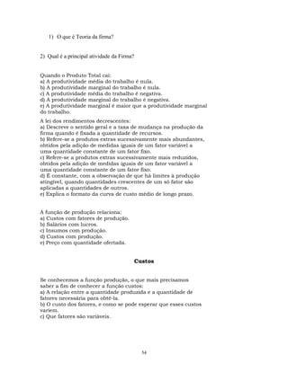 1) O que é Teoria da firma?
2) Qual é a principal atividade da Firma?
Quando o Produto Total cai:
a) A produtividade média do trabalho é nula.
b) A produtividade marginal do trabalho é nula.
c) A produtividade média do trabalho é negativa.
d) A produtividade marginal do trabalho é negativa.
e) A produtividade marginal é maior que a produtividade marginal
do trabalho.
A lei dos rendimentos decrescentes:
a) Descreve o sentido geral e a taxa de mudança na produção da
firma quando é fixada a quantidade de recursos.
b) Refere-se a produtos extras sucessivamente mais abundantes,
obtidos pela adição de medidas iguais de um fator variável a
uma quantidade constante de um fator fixo.
c) Refere-se a produtos extras sucessivamente mais reduzidos,
obtidos pela adição de medidas iguais de um fator variável a
uma quantidade constante de um fator fixo.
d) É constante, com a observação de que há limites à produção
atingível, quando quantidades crescentes de um só fator são
aplicadas a quantidades de outros.
e) Explica o formato da curva de custo médio de longo prazo.
A função de produção relaciona:
a) Custos com fatores de produção.
b) Salários com lucros.
c) Insumos com produção.
d) Custos com produção.
e) Preço com quantidade ofertada.
Custos
Se conhecemos a função produção, o que mais precisamos
saber a fim de conhecer a função custos:
a) A relação entre a quantidade produzida e a quantidade de
fatores necessária para obtê-la.
b) O custo dos fatores, e como se pode esperar que esses custos
variem.
c) Que fatores são variáveis.
54
 