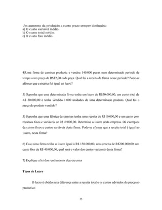 Um aumento da produção a curto prazo sempre diminuirá:
a) O custo variável médio.
b) O custo total médio.
c) O custo fixo médio.
4)Uma firma de camisas produziu e vendeu 140.000 peças num determinado período de
tempo a um preço de R$12,00 cada peça. Qual foi a receita da firma nesse período? Pode-se
afirmar que a receita foi igual ao lucro?
5) Suponha que uma determinada firma tenha um lucro de R$50.000,00, um custo total de
R$ 30.000,00 e tenha vendido 1.000 unidades de uma determinado produto. Qual foi o
preço do produto vendido?
5) Suponha que uma fábrica de camisas tenha uma receita de R$10.000,00 e um gasto com
recursos fixos e variáveis de R$19.000,00. Determine o Lucro desta empresa. Dê exemplos
de custos fixos e custos variáveis desta firma. Pode-se afirmar que a receita total é igual ao
Lucro, nesta firma?
6) Caso uma firma tenha o Lucro igual à R$ 150.000,00, uma receita de R$200.000,00, um
custo fixo de R$ 40.000,00, qual será o valor dos custos variáveis desta firma?
7) Explique a lei dos rendimentos decrescentes
Tipos de Lucro
O lucro é obtido pela diferença entre a receita total e os custos advindos do processo
produtivo.
55
 