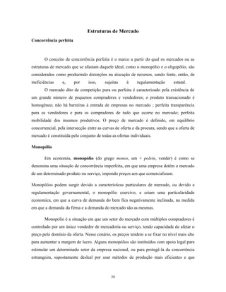 Estruturas de Mercado
Concorrência perfeita
O conceito de concorrência perfeita é o marco a partir do qual os mercados ou as
estruturas de mercado que se afastam daquele ideal, como o monopólio e o oligopólio, são
considerados como produzindo distorções na alocação de recursos, sendo fonte, então, de
ineficiências e, por isso, sujeitas à regulamentação estatal.
O mercado dito de competição pura ou perfeita é caracterizado pela existência de
um grande número de pequenos compradores e vendedores; o produto transacionado é
homogêneo; não há barreiras à entrada de empresas no mercado ; perfeita transparência
para os vendedores e para os compradores de tudo que ocorre no mercado; perfeita
mobilidade dos insumos produtivos. O preço de mercado é definido, em equilíbrio
concorrencial, pela intersecção entre as curvas de oferta e da procura, sendo que a oferta de
mercado é constituída pelo conjunto de todas as ofertas individuais.
Monopólio
Em economia, monopólio (do grego monos, um + polein, vender) é como se
denomina uma situação de concorrência imperfeita, em que uma empresa detêm o mercado
de um determinado produto ou serviço, impondo preços aos que comercializam.
Monopólios podem surgir devido a características particulares de mercado, ou devido a
regulamentação governamental, o monopólio coercivo, e criam uma particularidade
economica, em que a curva de demanda do bem fica negativamente inclinada, na medida
em que a demanda da firma e a demanda do mercado são as mesmas.
Monopolio é a situação em que um setor do mercado com múltiplos compradores é
controlado por um único vendedor de mercadoria ou serviço, tendo capacidade de afetar o
preço pelo domínio da oferta. Nesse cenário, os preços tendem a se fixar no nível mais alto
para aumentar a margem de lucro. Alguns monopólios são instituídos com apoio legal para
estimular um determinado setor da empresa nacional, ou para protegê-la da concorrência
estrangeira, supostamente desleal por usar métodos de produção mais eficientes e que
58
 
