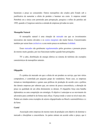 barateiam o preço ao consumidor. Outros monopólios são criados pelo Estado sob a
justificativa de aumentar a oferta do produto e baratear seu custo. A empresa estatal
Petrobrás era a única com permissão para prospecção, pesquisa e refino do petróleo até
1995, quando o Congresso autoriza a entrada de empresas privadas no setor.
Monopólio Natural
O monopólio natural é uma situação de mercado em que os investimentos
necessários são muitos elevados e os custos marginais são muito baixos. Caracterizados
também por serem bens exclusivos e com muito pouca ou nenhuma rivalidade.
Esses mercados são geralmente regulamentados pelos governos e possuem prazos
de retorno muito grandes, por isso funcionam melhor quando bem protegidos.
TV a cabo, distribuição de energia elétrica ou sistema de telefonia são exemplos
caracteristicos de monopólios naturais.
Oligopólio
É a prática de mercado em que a oferta de um produto ou serviço, que tem vários
compradores, é controlada por pequeno grupo de vendedores. Neste caso, as empresas
tornam-se interdependentes e guiam suas políticas de produção de acordo com a política
das demais empresas por saberem que, em setores de pouca concorrência, a alteração de
preço ou qualidade de um afeta diretamente os demais. O oligopólio força uma batalha
diplomática ou uma competição em estratégia. O objetivo é antecipar-se ao movimento do
adversário para combatê-lo de forma mais eficaz. O preço tende a variar no nível mais alto.
Podem ser citados como exemplos de setores oligopolizados no Brasil o automobilístico e o
de fumo.
Cartel
Associação entre empresas do mesmo ramo de produção com objetivo de dominar o
mercado e disciplinar a concorrência. As partes entram em acordo sobre o preço, que é
59
 