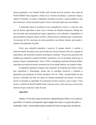 imensa população e, nos Estados Unidos, pelo elevado nível de consumo. Nas contas da
World Wildlife Fund, enquanto o chinês usa 2,1 hectares do planeta, o americano chega a
utilizar 9,4 hectares. Se todos os habitantes do planeta tivessem o mesmo padrão de vida
dos americanos, seriam necessárias quatro Terras e meia para suprir suas necessidades.
A exploração abusiva do planeta já tem conseqüências visíveis. A cada ano, uma
área de floresta equivalente a duas vezes o território da Holanda desaparece. Metade dos
rios do mundo está contaminada por esgoto, agrotóxicos e lixo industrial. A degradação e a
pesca predatória ameaçam reduzir em 90% a oferta de peixes utilizados para a alimentação.
As emissões de CO2 cresceram em ritmo geométrico nas últimas décadas, provocando o
aumento da temperatura do globo.
Evitar uma catástrofe planetária é possível. O grande desafio é conciliar o
desenvolvimento dos países com a preservação dos recursos naturais. Para isso, segundo os
especialistas, são necessárias soluções tecnológicas e políticas. "Os governos precisam criar
medidas que assegurem a adoção de hábitos sustentáveis, em vez de apenas esperar que as
pessoas o façam voluntariamente", disse a VEJA o antropólogo americano Richard Walker,
especialista em desenvolvimento sustentável da Universidade Indiana, nos Estados Unidos.
O engenheiro agrônomo uruguaio Juan Izquierdo, do Programa das Nações Unidas
para Agricultura e Alimentação, propõe que se concedam incentivos e subsídios a
agricultores que produzam de forma sustentável. Diz ele: "Hoje, a produtividade de uma
lavoura é calculada com base nos quilos de alimento produzidos por hectare. No futuro,
deverá ser baseada na capacidade de economizar recursos escassos, como a água". Como
mostra o relatório da World Wildlife Fund, é preciso evitar a todo custo que se usem mais
recursos do que a natureza é capaz de repor.
Água doce
Apenas 1% de toda a água do planeta é apropriada para beber ou ser usada na
agricultura. O restante corresponde à água salgada dos mares e ao gelo dos pólos e
montanhas. Hoje, a humanidade utiliza metade das fontes de água doce do planeta.
6
 