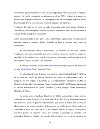 uniformizado geralmente em nível alto, e quotas de produção são fixadas para as empresas
membro. Os cartéis começaram na Alemanha no século XIX e tiveram seu apogeu no
período entre as guerras mundiais. Os cartéis prejudicam a economia por impedir o acesso
do consumidor à livre-concorrência e beneficiar empresas não-rentáveis.
O objetivo do cartel é, por meio da ação coordenada entre concorrentes, eliminar a
concorrência, com conseqüente aumento de preços, aumento do lucro de seus membros e
redução de bem-estar para o consumidor.
Cartéis são considerados a mais grave lesão à concorrência e prejudicam consumidores ao
aumentar preços e restringir oferta, tornando os bens e serviços mais caros ou
indisponíveis.
Ao artificialmente limitar a concorrência, os membros de um cartel também
prejudicam a inovação, impedindo que novos produtos e processo produtivos surjam no
mercado. Cartéis resultam em perdas de bem-estar do consumidor e, em longo prazo, perda
de competitividade da economia com o um todo.
A formação de cartéis é considerada crime em quase todos os países desenvolvidos
por suas leis antitruste. Esse é o caso do Brasil.
A política brasileira de defesa da concorrência é disciplinada pela Lei nº 8.884, de
11 de junho de 1994[2]
. O Sistema Brasileiro de Defesa da Concorrência (SBDC) é
composto por três órgãos: a Secretaria de Acompanhamento Econômico (SEAE) do
Ministério da Fazenda, a Secretaria de Direito Econômico (SDE) do Ministério da Justiça e
o Conselho Administrativo de Defesa Econômica (CADE), autarquia federal vinculada ao
Ministério da Justiça.
De acordo com a legislação brasileira, no âmbito administrativo, uma empresa
condenada por prática de cartel poderá pagar multa de 1 a 30% de seu faturamento bruto no
ano anterior ao início do processo administrativo que apurou a prática. Por sua vez, os
administradores da empresa direta ou indiretamente envolvidos com o ilícito podem ser
condenados a pagar uma multa de 10 a 50% daquela aplicada à empresa. Outras penas
acessórias podem ser impostas como, por exemplo, a proibição de contratar com
instituições financeiras oficiais e de parcelar débitos fiscais, bem como de participar de
60
 