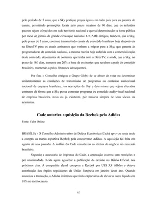 pelo período de 5 anos, que a Sky pratique preços iguais em todo país para os pacotes de
canais, permitindo promoções locais pelo prazo máximo de 90 dias; que os referidos
pacotes sejam oferecidos em todo território nacional e que tal determinação se torne pública
por meio de jornais de grande circulação nacional. O CADE obrigou, também, que a Sky,
pelo prazo de 3 anos, continue transmitindo canais de conteúdo brasileiro hoje disponíveis
na DirecTV para os atuais assinantes que venham a migrar para a Sky; que garanta às
programadoras de conteúdo nacional, a mesma receita hoje auferida com a comercialização
deste conteúdo, decorrentes de contratos que tenha com a DirecTV; e ainda, que a Sky, no
prazo de 180 dias, aumente em 20% a base de assinantes que recebam canais de conteúdo
brasileiro, mantendo-a pelos 30 meses subsequentes.
Por fim, o Conselho obrigou o Grupo Globo de se abster de vetar ou determinar
unilateralmente as condições de transmissão de programas ou conteúdo audiovisual
nacional de empresa brasileira, nas operações da Sky e determinou que sejam alterados
contratos de forma que a Sky possa contratar programa ou conteúdo audiovisual nacional
de empresa brasileira, novo ou já existente, por maioria simples de seus sócios ou
acionistas.
Cade autoriza aquisição da Reebok pela Adidas
Fonte: Valor Online
BRASÍLIA - O Conselho Administrativo de Defesa Econômica (Cade) aprovou nesta tarde
a compra da marca esportiva Reebok pela concorrente Adidas. A aquisição foi feita em
agosto do ano passado. A análise do Cade considerou os efeitos do negócio no mercado
brasileiro.
Segundo a assessoria de imprensa do Cade, a aprovação ocorreu sem restrições e
por unanimidade. Resta agora aguardar a publicação da decisão no Diário Oficial, nos
próximos dias. A companhia alemã comprou a Reebok por US$ 3,8 bilhões e obteve
autorização dos órgãos reguladores da União Européia em janeiro deste ano. Quando
anunciou a transação, a Adidas informou que tinha expectativa de elevar o lucro líquido em
10% no médio prazo.
62
 