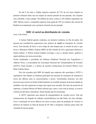 No dia 9 de maio a Adidas reportou aumento de 37% de seu lucro líquido no
primeiro trimestre deste ano em relação ao mesmo período do ano passado. Em conjunto
com a Reebok, o lucro atingiu 144 milhões de euros, contra os 105 milhões registrados em
2005. Mesmo assim, a companhia registrou uma queda de 10% no comércio das marcas da
Reebok em comparação com o primeiro trimestre do ano passado.
SDE vê cartel na distribuição de veículos
Fonte: Valor Online
A Justiça Federal gaúcha condenou, em primeira instância, no fim de junho, três
pessoas por considerá-las responsáveis por práticas de cartel no transporte de veículos
novos. Essa decisão dá início a nova etapa de uma disputa que se arrasta há anos e que
levou o Ministério Público Federal (MPF) do Rio Grande do Sul a apresentar denúncia à
Justiça federal. A Polícia Federal também investiga o caso e, durante meses, quebrou o
sigilo telefônico de vários envolvidos.
Foram condenados o presidente do Sindican (Sindicato Nacional dos Cegonheiros ),
Aliberto Alves; o ex-presidente da Associação Nacional dos Transportadores de Veículos
(ANTV), Paulo Guedes; e o diretor de assuntos institucionais da General Motors, Luiz
Moan Yabiku Júnior.
Eles são acusados pelo MPF de impedir que empresas não associadas à ANTV e
cegonheiros não filiados ao Sindican participem do mercado de transporte de automóveis
novos das fábricas para as concessionárias e portos. Testemunhas disseram, nos dois
processos que correm na Justiça Federal gaúcha, ter recebido ameaças de pessoas ligadas às
entidades caso não seguissem as regras que regem esse mercado. Por meio da assessoria de
imprensa, a General Motors do Brasil informa que, como o caso está na Justiça, se reserva
o direito de não fazer comentários. Paulo Guedes não foi encontrado.
A ANTV representa uma dezena de transportadoras de veículos novos. Elas são
remanescentes da chegada da indústria automobilística em São Paulo, há cinco décadas.
Com a construção de novas fábricas de carros no país, parte da produção de veículos se
deslocou do Sudeste no final da década de 90. Mas o transporte continua quase todo sob
comando do mesmo grupo.
63
 