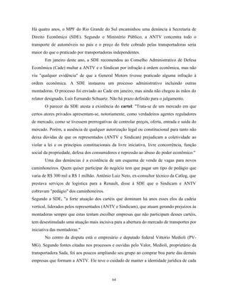 Há quatro anos, o MPF do Rio Grande do Sul encaminhou uma denúncia à Secretaria de
Direito Econômico (SDE). Segundo o Ministério Público, a ANTV concentra todo o
transporte de automóveis no país e o preço do frete cobrado pelas transportadoras seria
maior do que o praticado por transportadoras independentes.
Em janeiro deste ano, a SDE recomendou ao Conselho Administrativo de Defesa
Econômica (Cade) multar a ANTV e o Sindican por infração à ordem econômica, mas não
viu "qualquer evidência" de que a General Motors tivesse praticado alguma infração à
ordem econômica. A SDE instaurou um processo administrativo incluindo outras
montadoras. O processo foi enviado ao Cade em janeiro, mas ainda não chegou às mãos do
relator designado, Luis Fernando Schuartz. Não há prazo definido para o julgamento.
O parecer da SDE atesta a existência do cartel: "Trata-se de um mercado em que
certos atores privados apresentam-se, notoriamente, como verdadeiros agentes reguladores
de mercado, como se tivessem prerrogativas de controlar preços, oferta, entrada e saída do
mercado. Porém, a ausência de qualquer autorização legal ou constitucional para tanto não
deixa dúvidas de que os representados (ANTV e Sindican) prejudicam a coletividade ao
violar a lei e os princípios constitucionais da livre iniciativa, livre concorrência, função
social da propriedade, defesa dos consumidores e repressão ao abuso do poder econômico."
Uma das denúncias é a existência de um esquema de venda de vagas para novos
caminhoneiros. Quem quiser participar do negócio tem que pagar um tipo de pedágio que
varia de R$ 300 mil a R$ 1 milhão. Antônio Luiz Neto, ex-consultor técnico da Catlog, que
prestava serviços de logística para a Renault, disse à SDE que o Sindicam e ANTV
cobravam "pedágio" dos caminhoneiros.
Segundo a SDE, "a forte atuação dos cartéis que dominam há anos esses elos da cadeia
vertical, liderados pelos representados (ANTV e Sindicam), que atuam gerando prejuízos às
montadoras sempre que estas tentam escolher empresas que não participam desses cartéis,
tem desestimulado uma atuação mais incisiva para a abertura do mercado de transportes por
iniciativa das montadoras."
No centro da disputa está o empresário e deputado federal Vittorio Medioli (PV-
MG). Segundo fontes citadas nos processos e ouvidas pelo Valor, Medioli, proprietário da
transportadora Sada, foi aos poucos ampliando seu grupo ao comprar boa parte das demais
empresas que formam a ANTV. Ele teve o cuidado de manter a identidade jurídica de cada
64
 